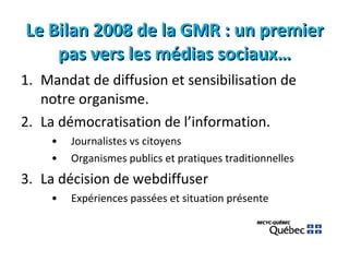 Le Bilan 2008 de la GMR : un premier pas vers les médias sociaux… Mandat de diffusion et sensibilisation de notre organisme. La démocratisation de l’information. Journalistes vs citoyens Organismes publics et pratiques traditionnelles La décision de webdiffuser Expériences passées et situation présente 