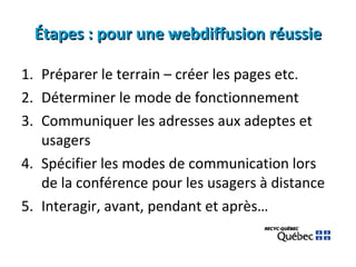 Étapes : pour une webdiffusion réussie Préparer le terrain – créer les pages etc. Déterminer le mode de fonctionnement Communiquer les adresses aux adeptes et usagers Spécifier les modes de communication lors de la conférence pour les usagers à distance Interagir, avant, pendant et après… 