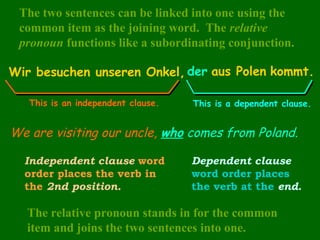 The two sentences can be linked into one using the
common item as the joining word. The relative
pronoun functions like a subordinating conjunction.
Wir besuchen unseren Onkel, der aus Polen kommt.
This is an independent clause.

This is a dependent clause.

We are visiting our uncle, who comes from Poland.
Independent clause word
order places the verb in
the 2nd position.

Dependent clause
word order places
the verb at the end.

The relative pronoun stands in for the common
item and joins the two sentences into one.

 