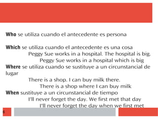 6
Who se utiliza cuando el antecedente es persona
Which se utiliza cuando el antecedente es una cosa
Peggy Sue works in a hospital. The hospital is big.
Peggy Sue works in a hospital which is big
Where se utiliza cuando se sustituye a un circunstancial de
lugar
There is a shop. I can buy milk there.
There is a shop where I can buy milk
When sustituye a un circunstancial de tiempo
I'll never forget the day. We first met that day
I'll never forget the day when we first met
 