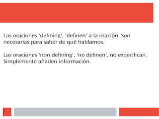 7
Las oraciones 'defining', 'definen' a la oración. Son
necesarias para saber de qué hablamos.
Las oraciones 'non defining', 'no definen', no especifican.
Simplemente añaden información.
 