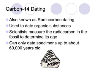 Carbon-14 Dating
Also known as Radiocarbon dating
Used to date organic substances
Scientists measure the radiocarbon in the
fossil to determine its age
Can only date specimens up to about
60,000 years old
 