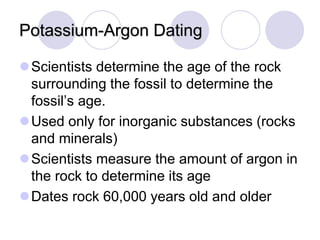 Potassium-Argon Dating
Scientists determine the age of the rock
surrounding the fossil to determine the
fossil’s age.
Used only for inorganic substances (rocks
and minerals)
Scientists measure the amount of argon in
the rock to determine its age
Dates rock 60,000 years old and older
 
