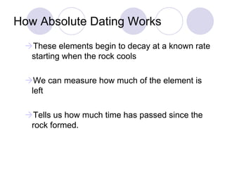 How Absolute Dating Works
These elements begin to decay at a known rate
starting when the rock cools
We can measure how much of the element is
left
Tells us how much time has passed since the
rock formed.
 