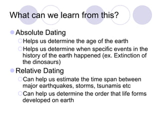 What can we learn from this?
Absolute Dating
Helps us determine the age of the earth
Helps us determine when specific events in the
history of the earth happened (ex. Extinction of
the dinosaurs)
Relative Dating
Can help us estimate the time span between
major earthquakes, storms, tsunamis etc
Can help us determine the order that life forms
developed on earth
 