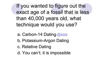 If you wanted to figure out the
exact age of a fossil that is less
than 40,000 years old, what
technique would you use?
a. Carbon-14 Dating
b. Potassium-Argon Dating
c. Relative Dating
d. You can’t; it is impossible
 