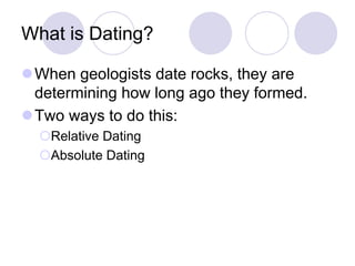What is Dating?
When geologists date rocks, they are
determining how long ago they formed.
Two ways to do this:
Relative Dating
Absolute Dating
 