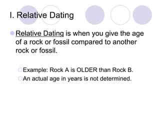 I. Relative Dating
Relative Dating is when you give the age
of a rock or fossil compared to another
rock or fossil.
Example: Rock A is OLDER than Rock B.
An actual age in years is not determined.
 