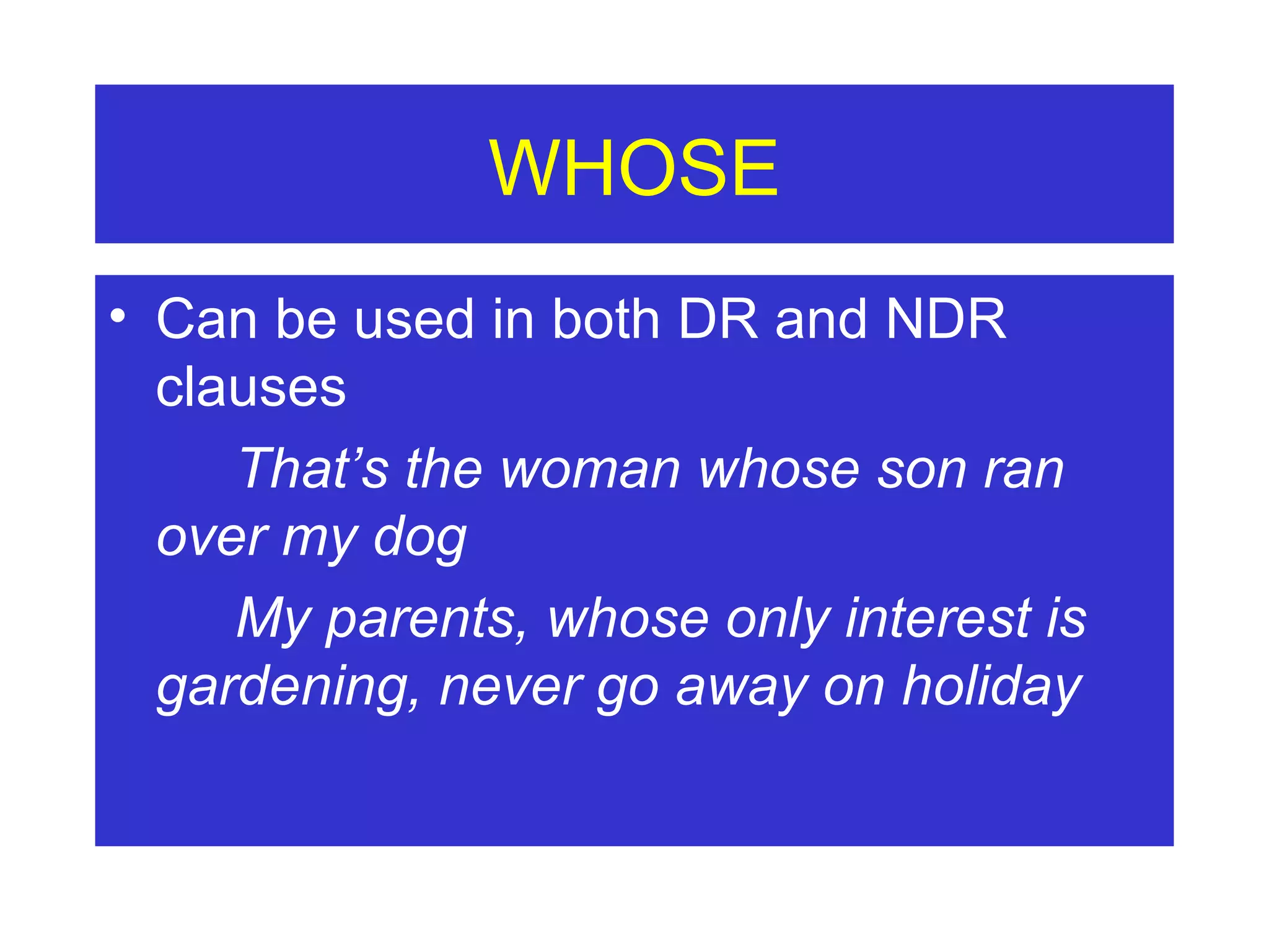 WHOSE Can be used in both DR and NDR clauses That’s the woman whose son ran  over my dog My parents, whose only interest is  gardening, never go away on holiday 