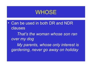 WHOSE Can be used in both DR and NDR clauses That’s the woman whose son ran  over my dog My parents, whose only interest is  gardening, never go away on holiday 