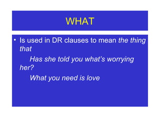 WHAT Is used in DR clauses to mean  the thing that Has she told you what’s worrying  her?  What you need is love 