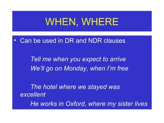 WHEN, WHERE Can be used in DR and NDR clauses Tell me when you expect to arrive We’ll go on Monday, when I’m free The hotel where we stayed was  excellent He works in Oxford, where my sister lives 