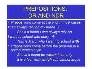 PREPOSITIONS:  DR AND NDR Prepositions come at the end in most cases I can always rely on my friend     She’s a friend I can always rely  on I went to school with Mary   This is Mary, who I went to school  with Prepositions come before the pronoun in a formal written style She is a friend  on whom  I can rely It is a fact  with which  you cannot argue 