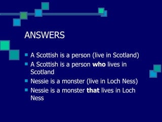 ANSWERS A Scottish is a person (live in Scotland)  A Scottish is a person  who  lives in Scotland Nessie is a monster (live in Loch Ness) Nessie is a monster  that  lives in Loch Ness 