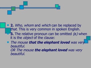 2.  Who, whom  and  which  can be replaced by  that.  This is very common in spoken English.  3.  The relative pronoun can be omitted  ( ø )  when it is the  object  of the clause: The mouse  that the elephant loved  was very beautiful. OR The mouse  the elephant loved  was very beautiful. 