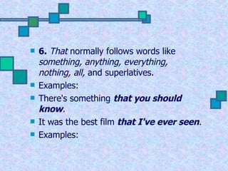 6.   That  normally follows words like  something, anything, everything, nothing, all,  and superlatives. Examples: There's something   that you should know .   It was the best film  that I've ever seen .   Examples: 