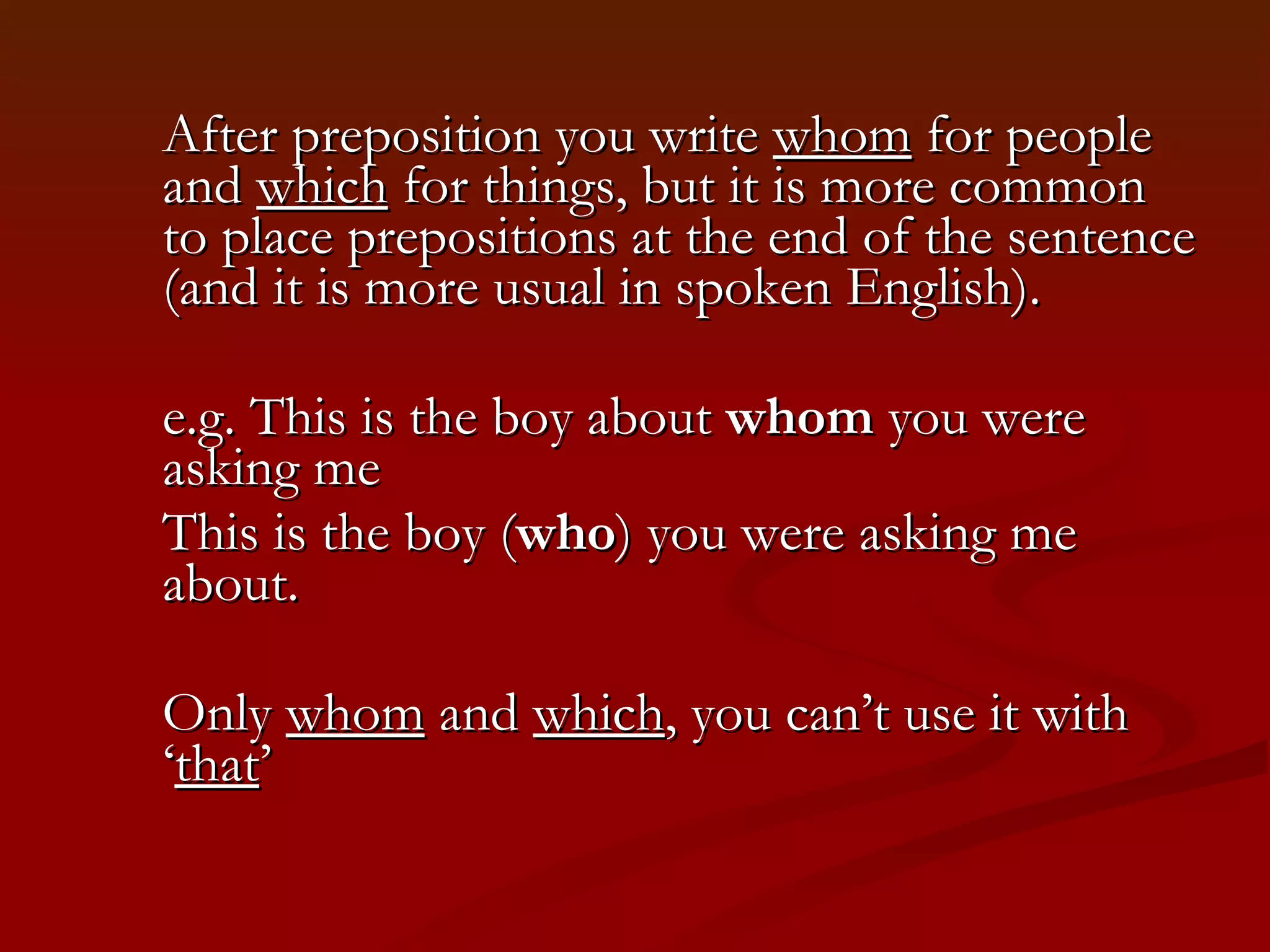 After preposition you write  whom  for people and  which  for things, but it is more common to place prepositions at the end of the sentence (and it is more usual in spoken English).  e.g. This is the boy about  whom  you were asking me This is the boy ( who ) you were asking me about.  Only  whom  and  which , you can’t use it with ‘ that ’ 