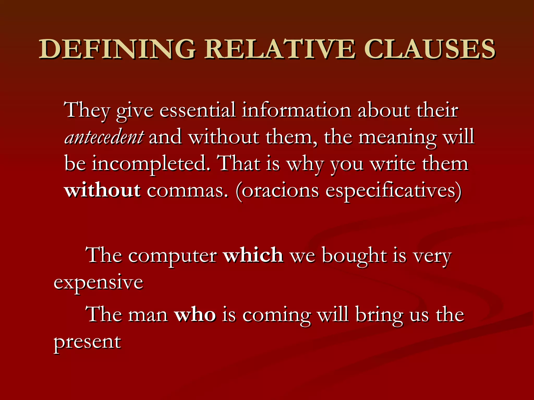 DEFINING RELATIVE CLAUSES They give essential information about their  antecedent  and without them, the meaning will be incompleted. That is why you write them  without  commas. (oracions especificatives) The computer  which  we bought is very expensive The man  who  is coming will bring us the present 