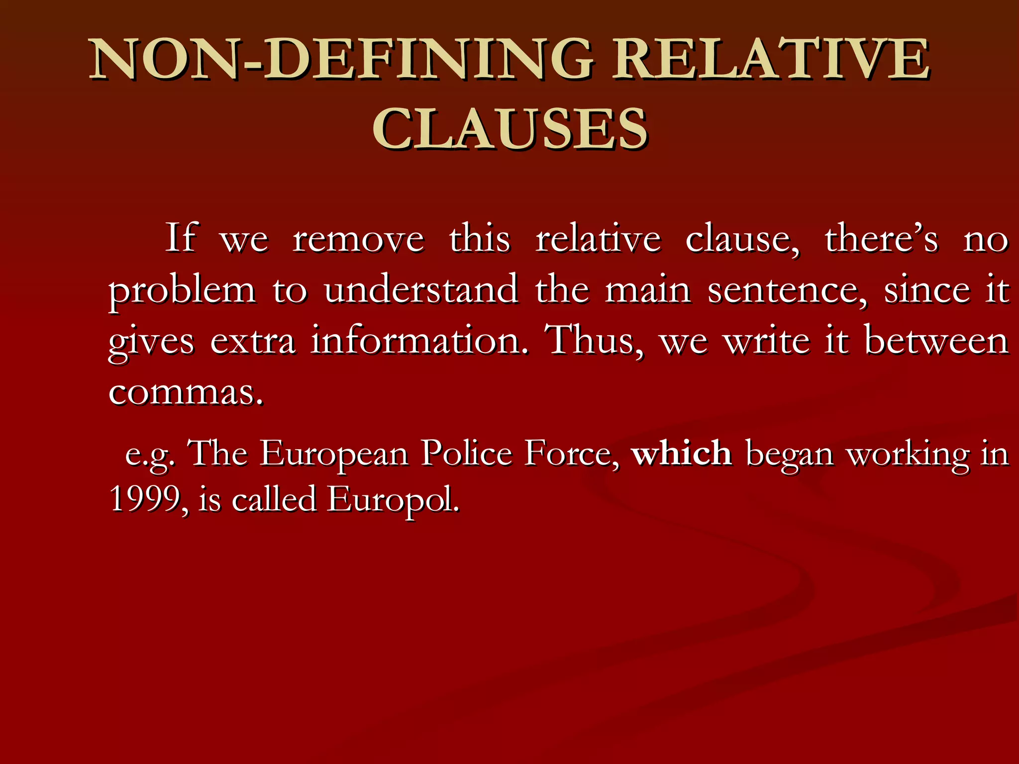 NON-DEFINING RELATIVE CLAUSES If we remove this relative clause, there’s no problem to understand the main sentence, since it gives extra information. Thus, we write it between commas. e.g. The European Police Force,  which  began working in 1999, is called Europol.  