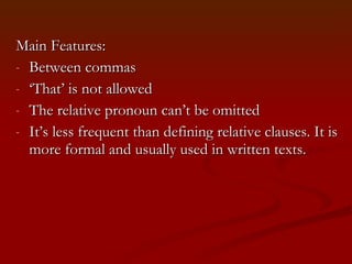 Main Features:  Between commas ‘ That’ is not allowed The relative pronoun can’t be omitted It’s less frequent than defining relative clauses. It is more formal and usually used in written texts.  