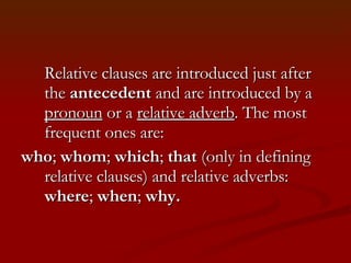 Relative clauses are introduced just after the  antecedent  and are introduced by a  pronoun  or a  relative adverb . The most frequent ones are:  who ;  whom ;  which ;  that  (only in defining relative clauses) and relative adverbs:  where ;  when ;  why. 