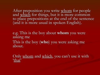 After preposition you write  whom  for people and  which  for things, but it is more common to place prepositions at the end of the sentence (and it is more usual in spoken English).  e.g. This is the boy about  whom  you were asking me This is the boy ( who ) you were asking me about.  Only  whom  and  which , you can’t use it with ‘ that ’ 