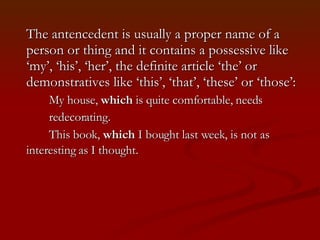 The antencedent is usually a proper name of a person or thing and it contains a possessive like ‘my’, ‘his’, ‘her’, the definite article ‘the’ or demonstratives like ‘this’, ‘that’, ‘these’ or ‘those’: My house,  which  is quite comfortable, needs  redecorating.  This book,  which  I bought last week, is not as  interesting as I thought.   