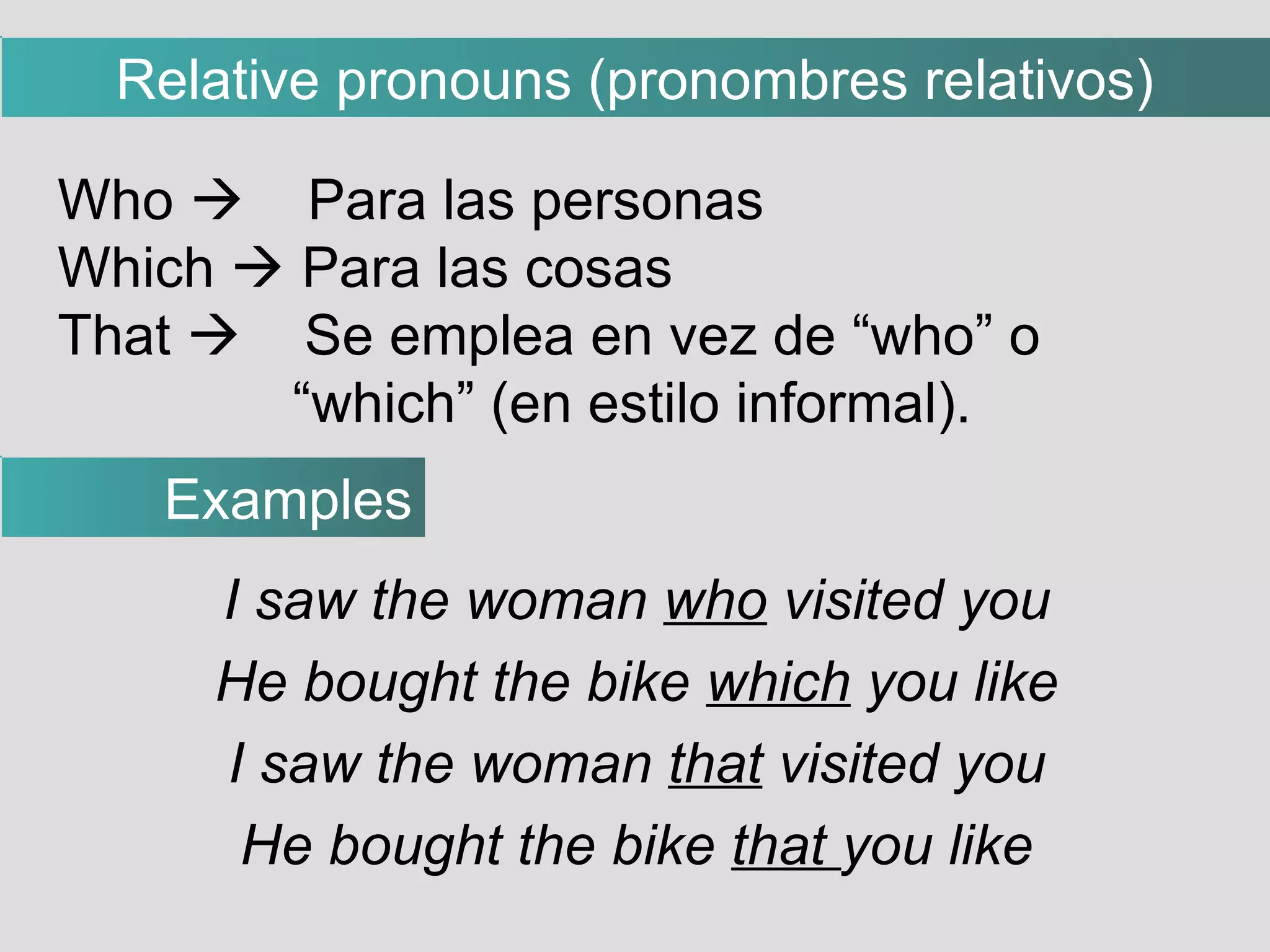 I saw the woman  who  visited you He bought the bike  which  you like I saw the woman  that  visited you He bought the bike  that  you like Who     Para las personas Which    Para las cosas That     Se emplea en vez de “who” o “ which” (en estilo informal). Examples Relative pronouns (pronombres relativos)‏ 