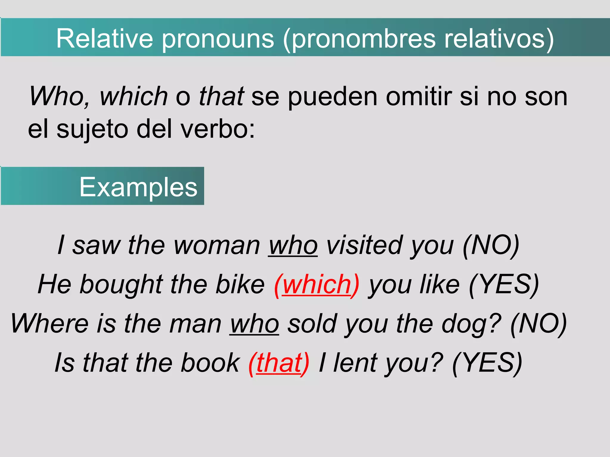 I saw the woman  who  visited you (NO)‏ He bought the bike  ( which )  you like (YES)‏ Where is the man  who  sold you the dog? (NO)‏ Is that the book  ( that )  I lent you? (YES)‏ Who, which  o  that  se pueden omitir si no son el sujeto del verbo: Examples Relative pronouns (pronombres relativos)‏ 