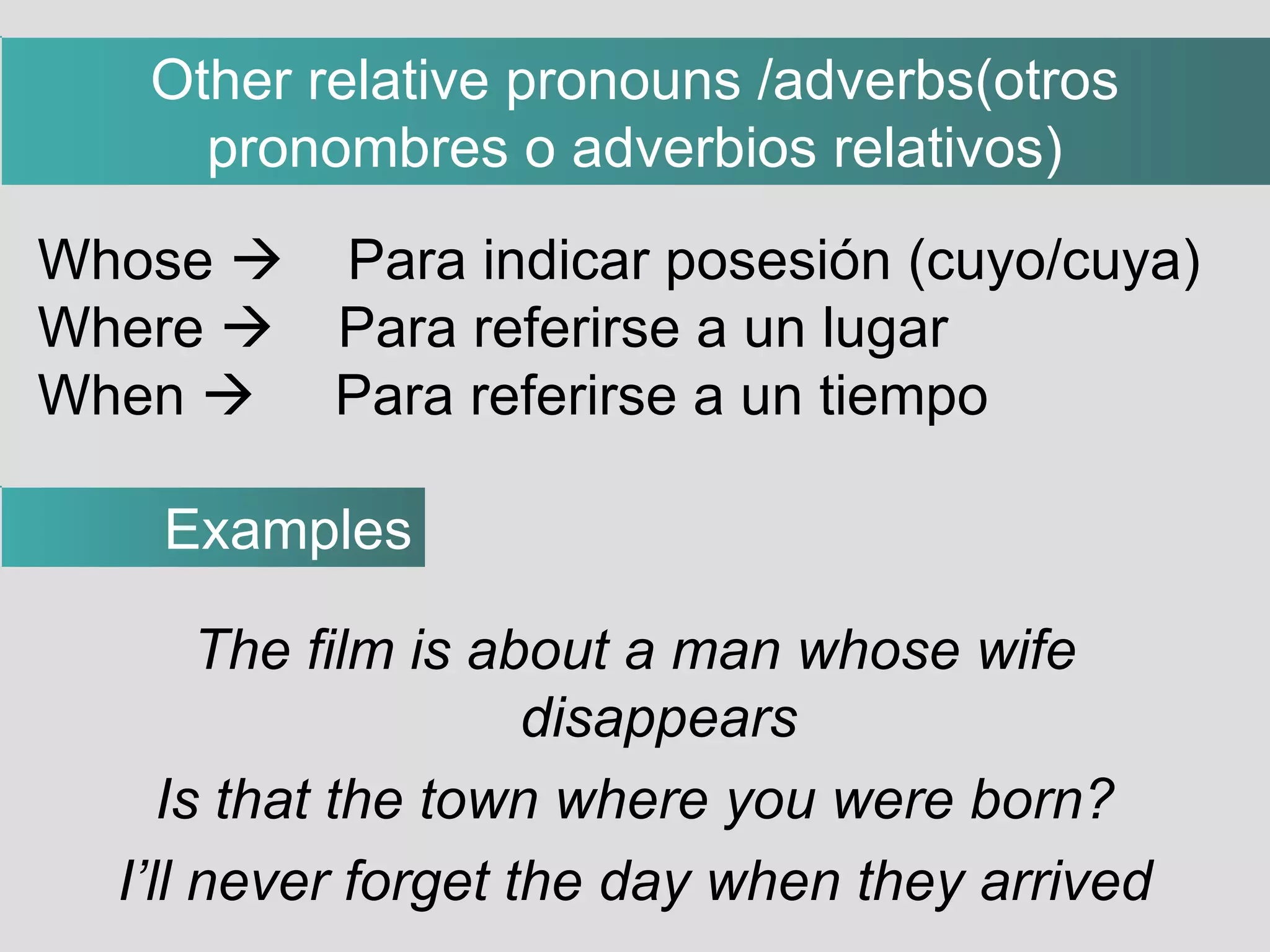 The film is about a man whose wife disappears Is that the town where you were born? I’ll never forget the day when they arrived Whose     Para indicar posesión (cuyo/cuya)‏ Where     Para referirse a un lugar When     Para referirse a un tiempo Examples Other relative pronouns /adverbs(otros pronombres o adverbios relativos)‏ 