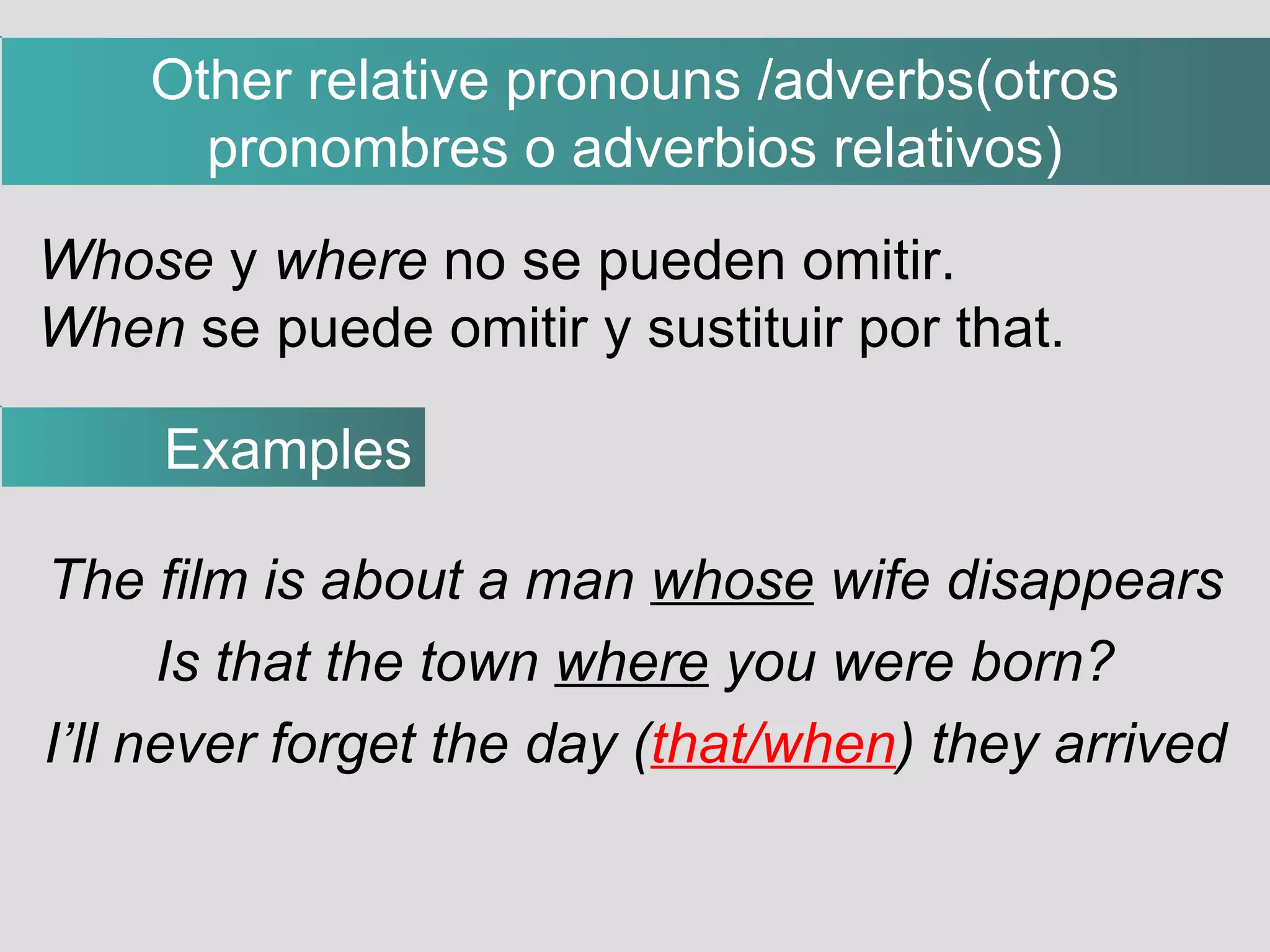 The film is about a man  whose  wife disappears Is that the town  where  you were born? I’ll never forget the day ( that/when ) they arrived Whose  y  where  no se pueden omitir. When  se puede omitir y sustituir por that. Examples Other relative pronouns /adverbs(otros pronombres o adverbios relativos)‏ 