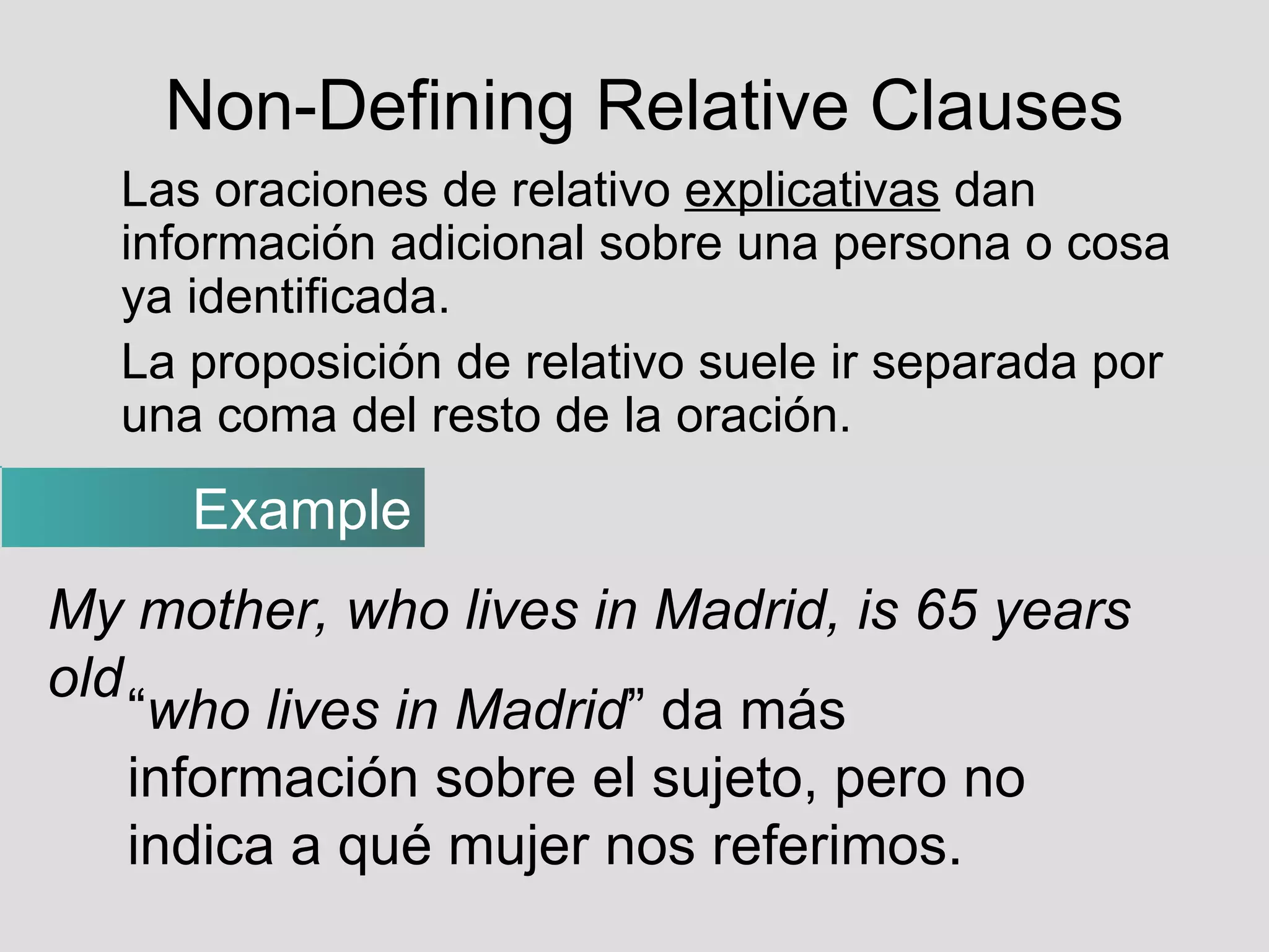 Non-Defining Relative Clauses Las oraciones de relativo  explicativas  dan información adicional sobre una persona o cosa ya identificada. La proposición de relativo suele ir separada por una coma del resto de la oración. Example My mother, who lives in Madrid, is 65 years old “ who lives in Madrid ” da más información sobre el sujeto, pero no indica a qué mujer nos referimos. 