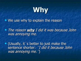 Why We use why to explain the reason The reason  why  I did it was because John was annoying me. (Usually, it´s better to just make the sentence shorter:  ¨I did it because John was annoying me.¨ ) 