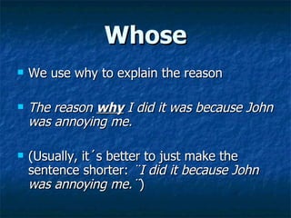 Whose We use why to explain the reason The reason  why  I did it was because John was annoying me. (Usually, it´s better to just make the sentence shorter:  ¨I did it because John was annoying me.¨ ) 