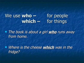 We use  who –  for people which –  for things The book is about a girl  who   runs away from home. Where is the cheese  which  was in the fridge? 