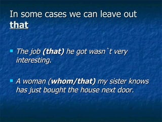 In some cases we can leave out  that The job  (that)  he got wasn`t very interesting. A woman ( whom/that)  my sister knows has just bought the house next door. 