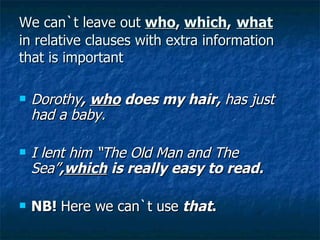 We can`t leave out  who ,  which ,   what in relative clauses with extra information that is important Dorothy ,  who  does my hair,  has just had a baby. I lent him “The Old Man and The Sea” , which  is really easy to read. NB!  Here we can`t use   that . 