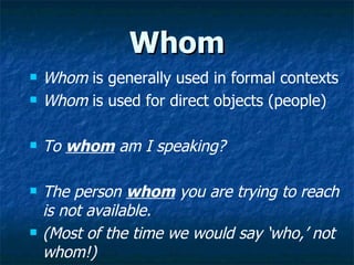 Whom Whom  is generally used in formal contexts Whom  is used for direct objects (people) To   whom  am I speaking? The person  whom  you are trying to reach is not available. (Most of the time we would say ‘who,’ not whom!) 