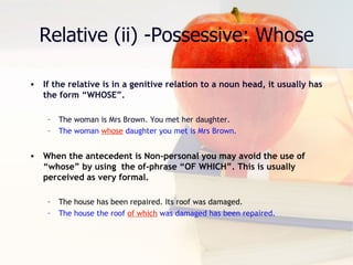 Relative (ii) -Possessive: Whose If the relative is in a genitive relation to a noun head, it usually has the form “WHOSE”. The woman is Mrs Brown. You met her daughter. The woman  whose  daughter you met is Mrs Brown. When the antecedent is Non-personal you may avoid the use of “whose” by using  the of-phrase “OF WHICH”. This is usually perceived as very formal. The house has been repaired. Its roof was damaged. The house the roof  of which  was damaged has been repaired. 