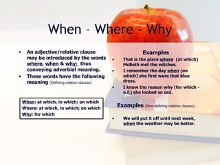 When – Where - Why An adjective/relative clause may be introduced by the words  where ,  when  &  why;  thus conveying adverbial meaning. These words have the following meaning  (Defining relative clauses) Examples That is the place  where   (at which) McBeth met the witches. I remember the day  when  (on which) she first wore that blue dress. I know the reason why (for which -o.f.) she looked so sad. Examples  (Non-defining relative clauses) We will put it off until next week,  when  the weather may be better. When : at which, in which; on which Where: at which, in which; on which Why : for which 
