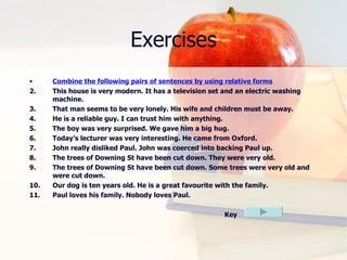 Exercises Combine the following pairs of sentences by using relative forms This house is very modern. It has a television set and an electric washing machine. That man seems to be very lonely. His wife and children must be away. He is a reliable guy. I can trust him with anything. The boy was very surprised. We gave him a big hug. Today’s lecturer was very interesting. He came from Oxford. John really disliked Paul. John was coerced into backing Paul up. The trees of Downing St have been cut down. They were very old. The trees of Downing St have been cut down. Some trees were very old and were cut down. Our dog is ten years old. He is a great favourite with the family.  Paul loves his family. Nobody loves Paul.   Key 