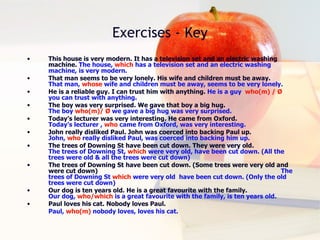 Exercises - Key This house is very modern. It has a television set and an electric washing machine.  The house,  which  has a television set and an electric washing machine, is very modern. That man seems to be very lonely. His wife and children must be away.  That man,  whose  wife and children must be away, seems to be very lonely. He is a reliable guy. I can trust him with anything.  He is a guy  who(m) /  Ø   you can trust with anything. The boy was very surprised. We gave that boy a big hug.  The boy  who(m)/  Ø   we gave a big hug was very surprised. Today’s lecturer was very interesting. He came from Oxford.  Today’s lecturer ,  who  came from Oxford, was very interesting.   John really disliked Paul. John was coerced into backing Paul up.  John,  who  really disliked  Paul , was coerced into backing him up.  The trees of Downing St have been cut down. They were very old.  The trees of Downing St,  which  were very old, have been cut down. (All the trees were old & all the trees were cut down) The trees of Downing St have been cut down. (Some trees were very old and were cut down)  The trees of Downing St  which  were very old  have been cut down. (Only the old trees were cut down) Our dog is ten years old. He is a great favourite with the family.  Our dog,  who/which  is a great favourite with the family, is ten years old. Paul loves his cat. Nobody loves Paul.  Paul,  who(m)  nobody loves, loves his cat. 