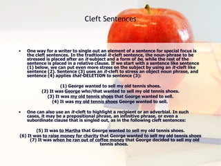 Cleft Sentences One way for a writer to single out an element of a sentence for special focus is the cleft sentences. In the tradtional  it- cleft sentence, the noun-phrase to be stressed is placed after an  it- subject and a form of  be , while the rest of the sentence is placed in a relative clause. If we start with a sentence like sentence (1) below, we can put even more stress on the subject by using an  it- cleft like sentence (2). Sentence (3) uses an  it- cleft to stress an object noun phrase, and sentence (4) applies  that- DELETION to sentence (3):  (1) George wanted to sell my old tennis shoes. (2) It was  George  who/that wanted to sell my old tennis shoes. (3) It was  my old tennis shoes  that George wanted to sell. (4) It was  my old tennis shoes  George wanted to sell.  One can also use an  it- cleft to highlight a recipient or an adverbial. In such cases, it may be a prepositional phrase, an infinitive phrase, or even a subordinate clause that is singled out, as in the following cleft sentences:  (5) It was  to Martha  that George wanted to sell my old tennis shoes. (6) It was  to raise money for charity  that George wanted to sell my old tennis shoes (7) It was  when he ran out of coffee money  that George decided to sell my old tennis shoes.  