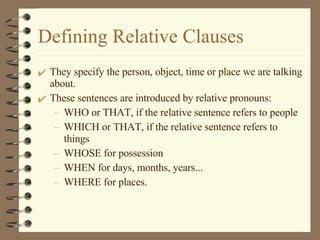 Defining Relative Clauses They specify the person, object, time or place we are talking about. These sentences are introduced by relative pronouns: WHO or THAT, if the relative sentence refers to people WHICH or THAT, if the relative sentence refers to things WHOSE for possession WHEN for days, months, years... WHERE for places. 