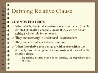Defining Relative Clause COMMON FEATURES Who, which, that (and sometimes when and where) can be omitted (to make a contact clause) if they  do not act as subjects  of the relative sentence. They are necessary to understand the antecedent They are never placed between commas When the relative pronoun goes with a preposition we normally omit it and place the preposition at the end of the relative clause. If the relative is  that ,  even it is not omitted, the preposition goes to the end. 