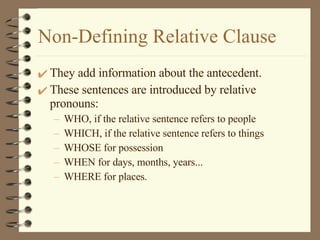 Non-Defining Relative Clause They add information about the antecedent. These sentences are introduced by relative pronouns: WHO, if the relative sentence refers to people WHICH, if the relative sentence refers to things WHOSE for possession WHEN for days, months, years... WHERE for places. 