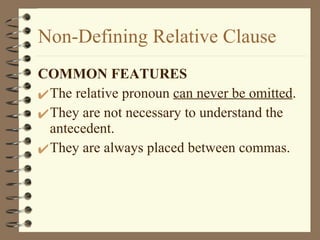 Non-Defining Relative Clause COMMON FEATURES The relative pronoun  can never be omitted . They are not necessary to understand the antecedent. They are always placed between commas. 