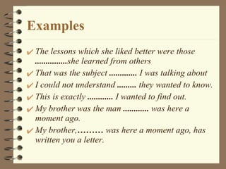 Examples The lessons which she liked better were those  ............... she learned from others That was the subject  .............  I was talking about I could not understand  .........  they wanted to know. This is exactly  ............  I wanted to find out. My brother was the man  ............  was here a moment ago. My brother, ………  was here a moment ago, has written you a letter. 