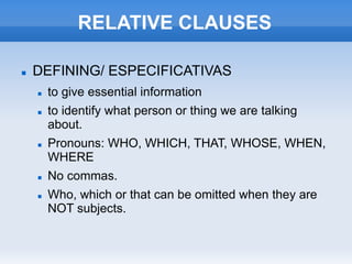 RELATIVE CLAUSES
 DEFINING/ ESPECIFICATIVAS
 to give essential information
 to identify what person or thing we are talking
about.
 Pronouns: WHO, WHICH, THAT, WHOSE, WHEN,
WHERE
 No commas.
 Who, which or that can be omitted when they are
NOT subjects.
 