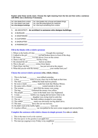 Explain what these words mean. Choose the right meaning from the list and then write a sentence
with WHO. Use a dictionary if necessary.

he / she steals from a store   he / she breaks into a house and steals things
he / she doesn't eat meat      he / she fills prescriptions for medicine
he / she designs buildings     he / she buys something from a store


1.   AN ARCHITECT: An architect is someone who designs buildings.
2.   A BURGLAR: _____________________________________________________________.
3.   A VEGETARIAN: _____________________________________________________________.
4.   A CUSTOMER: _____________________________________________________________.
5.   A SHOPLIFTER: _____________________________________________________________.
6.   A PHARMACIST: _____________________________________________________________.


Fill in the blanks with a relative pronoun
1. Where is the bottle of Coke ___________ I bought this morning?
2. I talked to the girl ___________ car had broken down in front of the shop.
3. Mr Jones, ___________ is a taxi driver, lives on the corner.
4. There is the car ___________ I'd like to buy.
5. He cleaned the car ___________ had an accident.
6. This is the girl ___________ comes from Spain.
7. That's Peter, the boy ___________ has just arrived at the airport.
8. What did you do with the money ___________ your mother lent you?

Choose the correct relative pronoun (who, which, whose).

1. This is the bank __________ was robbed yesterday.
2. A boy __________ sister is in my class was in the bank at that time.
3. The man __________ robbed the bank had two pistols.
4. He wore a mask __________ made him look like Mickey Mouse.
5. He came with a friend __________ waited outside in the car.
6. The woman __________ gave him the money was young.
7. The bag __________ contained the money was yellow.
8. The people __________ were in the bank were very frightened.
9. A man __________ mobile was ringing did not know what to do.
10. A woman __________ daughter was crying tried to calm her.
11. The car __________ the bank robbers escaped in was orange.
12. The robber __________ mask was obviously too big didn't drive.
13. The man __________ drove the car was nervous.
14. He didn't wait at the traffic lights __________ were red.
15. A police officer__________ car was parked at the next corner stopped and arrested them.

Complete the sentences with relative clauses in simple present. Use who or which.

1. This is the man (work at the station) _________________________________
2. The tree (grow in the garden) is an apple tree _________________________
3. The man (go jogging) every Friday is my neighbour ______________________
                                                         2
 